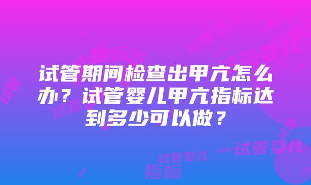 试管期间检查出甲亢怎么办？试管婴儿甲亢指标达到多少可以做？