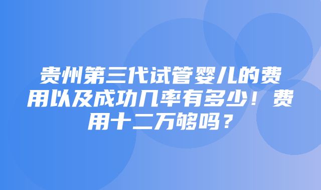 贵州第三代试管婴儿的费用以及成功几率有多少！费用十二万够吗？