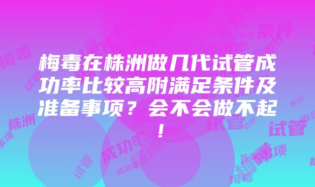 梅毒在株洲做几代试管成功率比较高附满足条件及准备事项？会不会做不起！