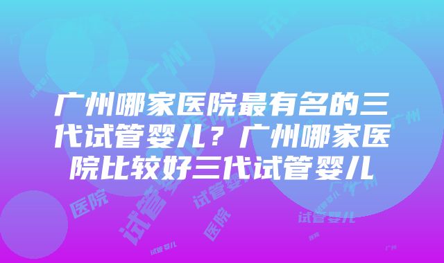 广州哪家医院最有名的三代试管婴儿？广州哪家医院比较好三代试管婴儿