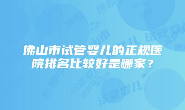 佛山市试管婴儿的正规医院排名比较好是哪家？