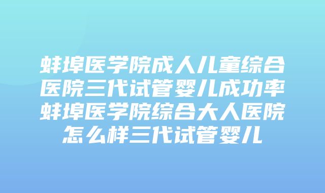 蚌埠医学院成人儿童综合医院三代试管婴儿成功率蚌埠医学院综合大人医院怎么样三代试管婴儿