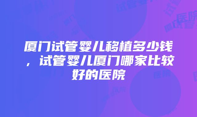 厦门试管婴儿移植多少钱，试管婴儿厦门哪家比较好的医院