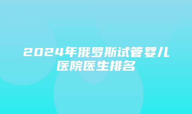 2024年俄罗斯试管婴儿医院医生排名