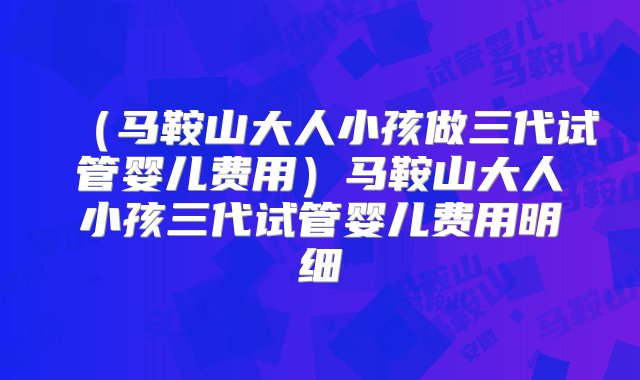 （马鞍山大人小孩做三代试管婴儿费用）马鞍山大人小孩三代试管婴儿费用明细