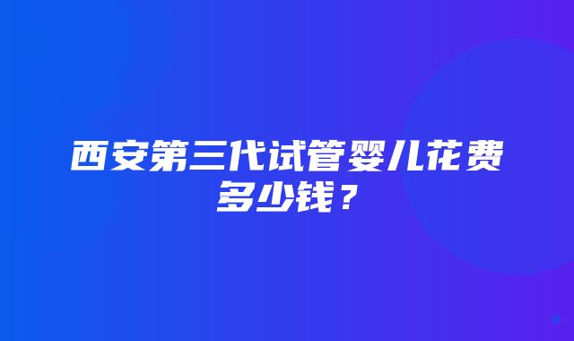 西安第三代试管婴儿花费多少钱？