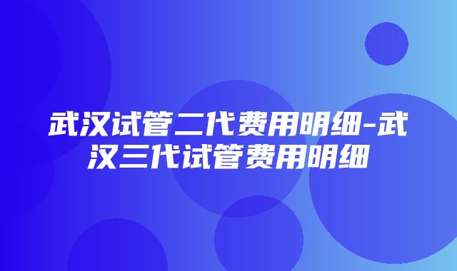 武汉试管二代费用明细-武汉三代试管费用明细