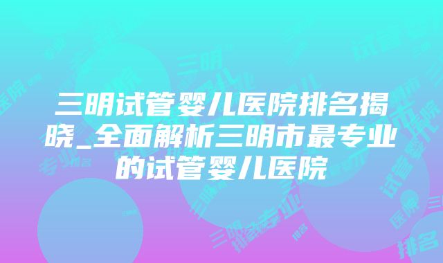 三明试管婴儿医院排名揭晓_全面解析三明市最专业的试管婴儿医院