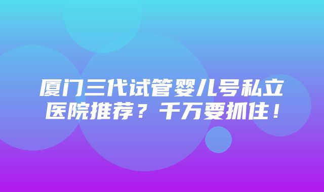 厦门三代试管婴儿号私立医院推荐？千万要抓住！