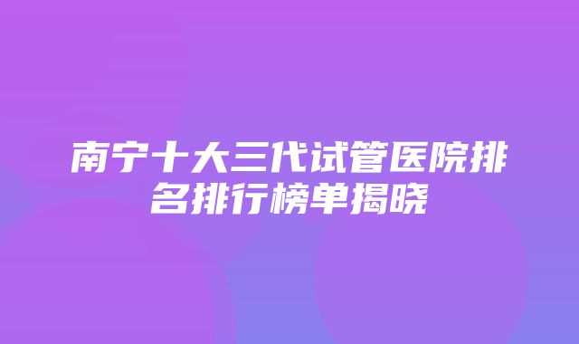 南宁十大三代试管医院排名排行榜单揭晓