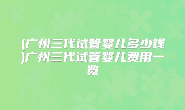 (广州三代试管婴儿多少钱)广州三代试管婴儿费用一览