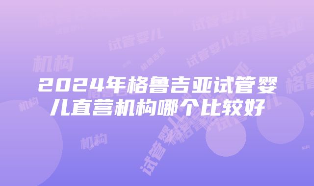 2024年格鲁吉亚试管婴儿直营机构哪个比较好