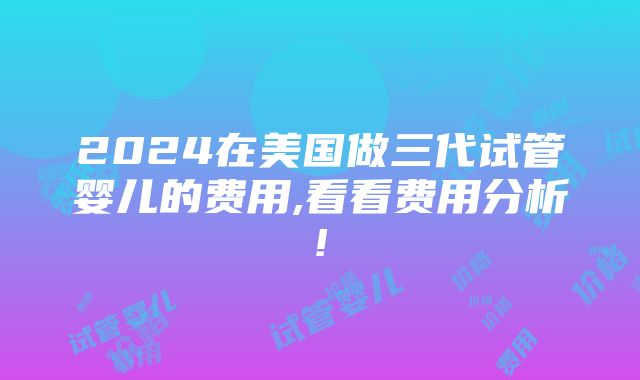 2024在美国做三代试管婴儿的费用,看看费用分析!