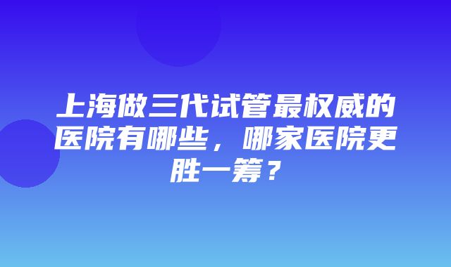 上海做三代试管最权威的医院有哪些，哪家医院更胜一筹？