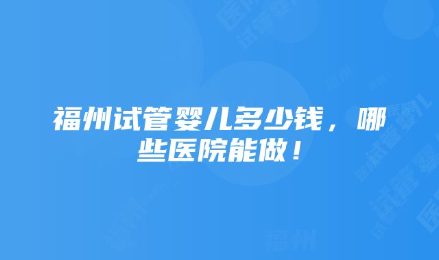 福州试管婴儿多少钱，哪些医院能做！