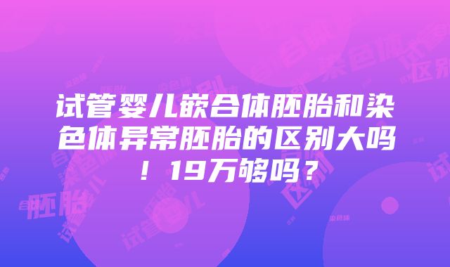 试管婴儿嵌合体胚胎和染色体异常胚胎的区别大吗！19万够吗？