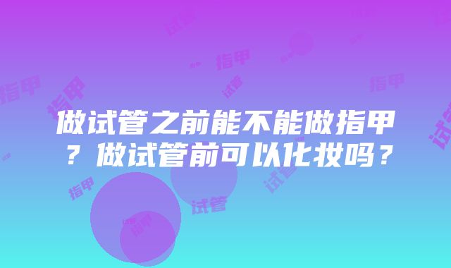 做试管之前能不能做指甲？做试管前可以化妆吗？