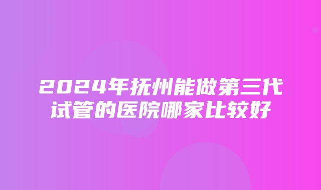 2024年抚州能做第三代试管的医院哪家比较好