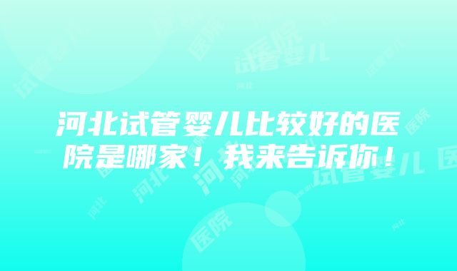 河北试管婴儿比较好的医院是哪家！我来告诉你！