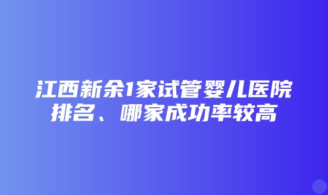 江西新余1家试管婴儿医院排名、哪家成功率较高