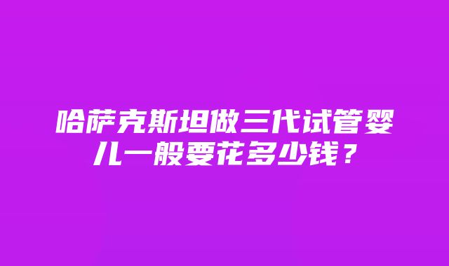 哈萨克斯坦做三代试管婴儿一般要花多少钱？