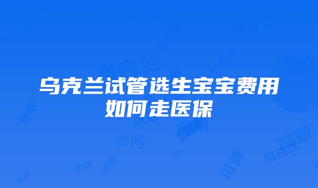 乌克兰试管选生宝宝费用如何走医保