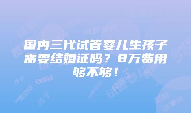 国内三代试管婴儿生孩子需要结婚证吗？8万费用够不够！