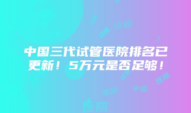 中国三代试管医院排名已更新！5万元是否足够！