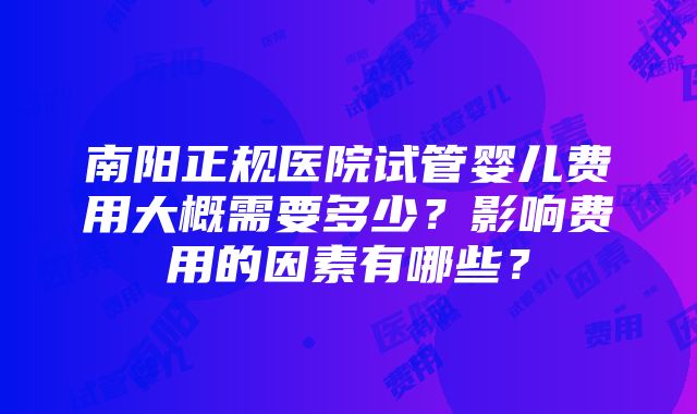 南阳正规医院试管婴儿费用大概需要多少？影响费用的因素有哪些？