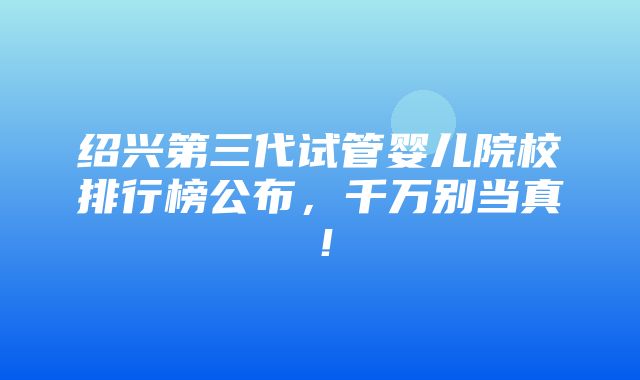 绍兴第三代试管婴儿院校排行榜公布，千万别当真！