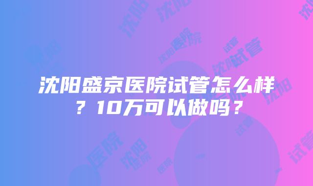 沈阳盛京医院试管怎么样？10万可以做吗？