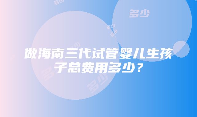 做海南三代试管婴儿生孩子总费用多少？