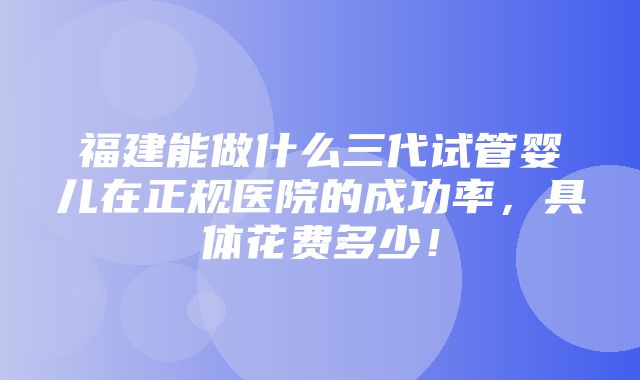 福建能做什么三代试管婴儿在正规医院的成功率，具体花费多少！