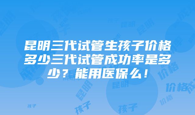 昆明三代试管生孩子价格多少三代试管成功率是多少？能用医保么！