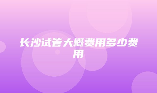 长沙试管大概费用多少费用