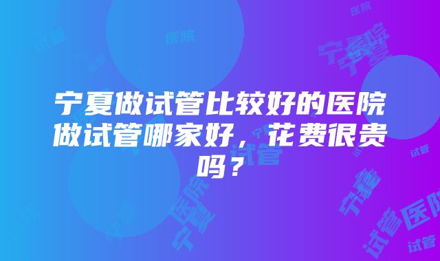 宁夏做试管比较好的医院做试管哪家好，花费很贵吗？