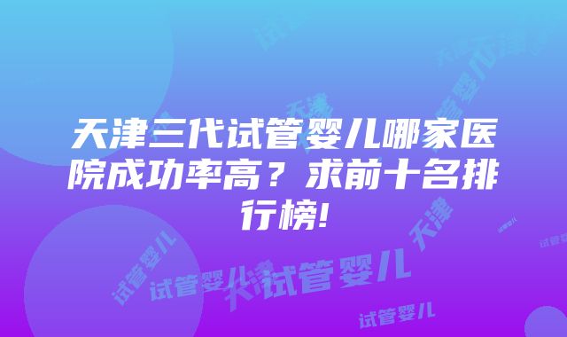 天津三代试管婴儿哪家医院成功率高？求前十名排行榜!