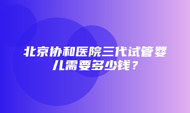 北京协和医院三代试管婴儿需要多少钱？