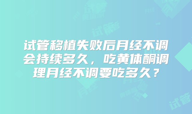 试管移植失败后月经不调会持续多久，吃黄体酮调理月经不调要吃多久？