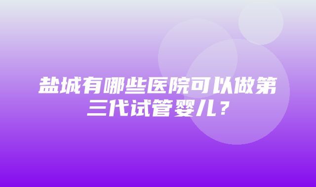 盐城有哪些医院可以做第三代试管婴儿？