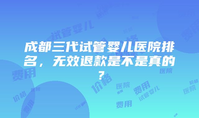 成都三代试管婴儿医院排名，无效退款是不是真的？