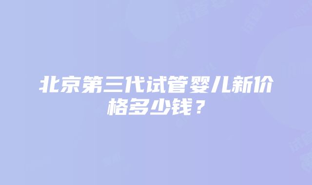 北京第三代试管婴儿新价格多少钱？