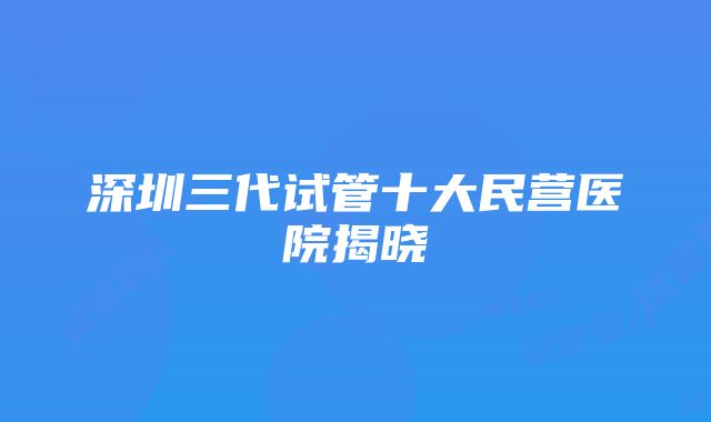 深圳三代试管十大民营医院揭晓