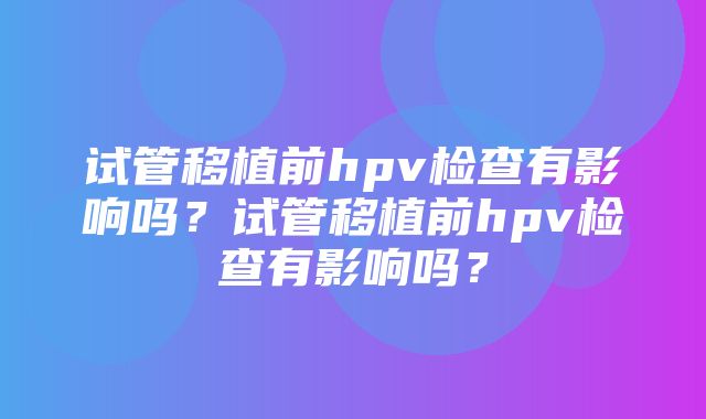 试管移植前hpv检查有影响吗？试管移植前hpv检查有影响吗？