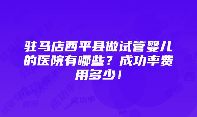 驻马店西平县做试管婴儿的医院有哪些？成功率费用多少！