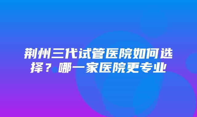 荆州三代试管医院如何选择？哪一家医院更专业