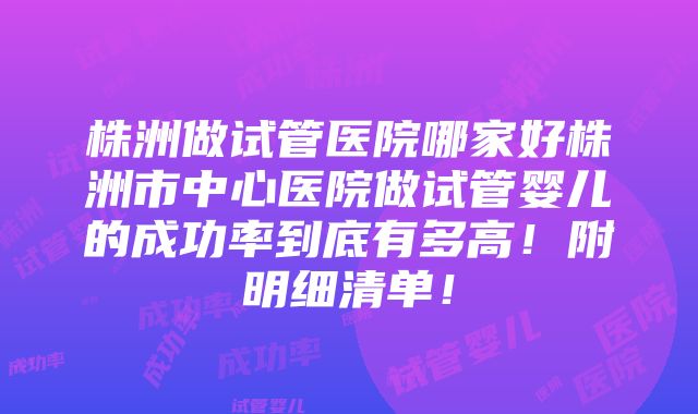 株洲做试管医院哪家好株洲市中心医院做试管婴儿的成功率到底有多高！附明细清单！