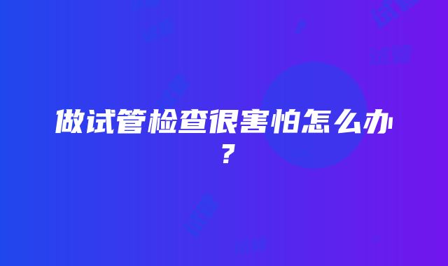 做试管检查很害怕怎么办？