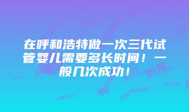 在呼和浩特做一次三代试管婴儿需要多长时间！一般几次成功！