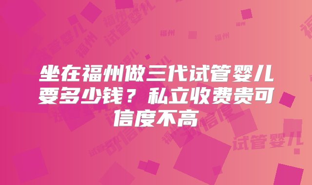 坐在福州做三代试管婴儿要多少钱？私立收费贵可信度不高